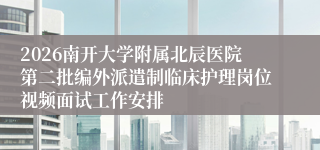 2026南开大学附属北辰医院第二批编外派遣制临床护理岗位视频面试工作安排