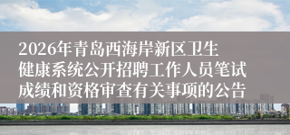 2026年青岛西海岸新区卫生健康系统公开招聘工作人员笔试成绩和资格审查有关事项的公告
