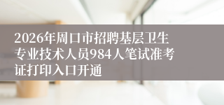 2026年周口市招聘基层卫生专业技术人员984人笔试准考证打印入口开通
