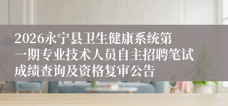 2026永宁县卫生健康系统第一期专业技术人员自主招聘笔试成绩查询及资格复审公告