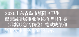 2026山东青岛市城阳区卫生健康局所属事业单位招聘卫生类（非紧缺急需岗位）笔试成绩和资格复审有关事宜的公示