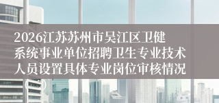 2026江苏苏州市吴江区卫健系统事业单位招聘卫生专业技术人员设置具体专业岗位审核情况 (二)