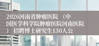 2026河南省肿瘤医院 (中国医学科学院肿瘤医院河南医院) 招聘博士研究生130人公告