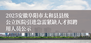 2025安徽阜阳市太和县县级公立医院引进急需紧缺人才拟聘用人员公示