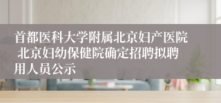 首都医科大学附属北京妇产医院 北京妇幼保健院确定招聘拟聘用人员公示