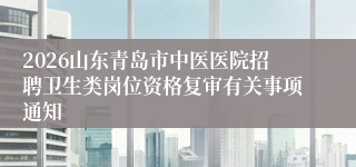 2026山东青岛市中医医院招聘卫生类岗位资格复审有关事项通知