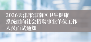 2026天津市津南区卫生健康系统面向社会招聘事业单位工作人员面试通知