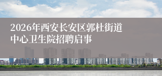 2026年西安长安区郭杜街道中心卫生院招聘启事