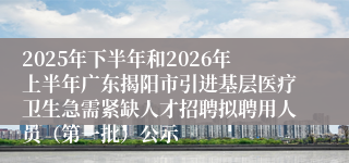 2025年下半年和2026年上半年广东揭阳市引进基层医疗卫生急需紧缺人才招聘拟聘用人员（第一批）公示