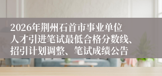 2026年荆州石首市事业单位人才引进笔试最低合格分数线、招引计划调整、笔试成绩公告