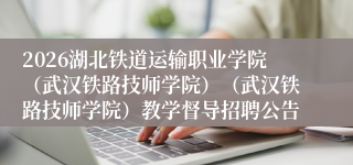 2026湖北铁道运输职业学院(武汉铁路技师学院)(武汉铁路技师学院)教学督导招聘公告