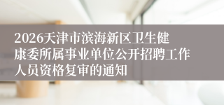 2026天津市滨海新区卫生健康委所属事业单位公开招聘工作人员资格复审的通知