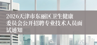 2026天津市东丽区卫生健康委员会公开招聘专业技术人员面试通知