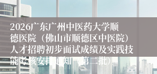 2026广东广州中医药大学顺德医院(佛山市顺德区中医院)人才招聘初步面试成绩及实践技能考核安排通知(第二批)