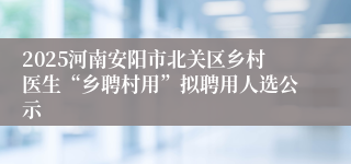 2025河南安阳市北关区乡村医生“乡聘村用”拟聘用人选公示