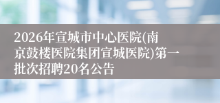 2026年宣城市中心医院(南京鼓楼医院集团宣城医院)第一批次招聘20名公告