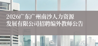 2026广东广州南沙人力资源发展有限公司招聘编外教师公告