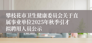 攀枝花市卫生健康委员会关于直属事业单位2025年秋季引才拟聘用人员公示