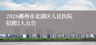 2026郴州市北湖区人民医院招聘2人公告