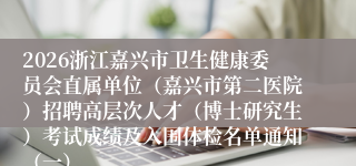 2026浙江嘉兴市卫生健康委员会直属单位(嘉兴市第二医院)招聘高层次人才(博士研究生)考试成绩及入围体检名单通知(一)