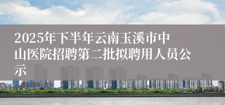 2025年下半年云南玉溪市中山医院招聘第二批拟聘用人员公示