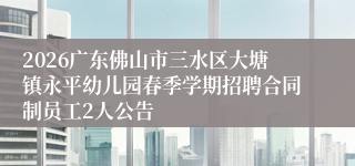 2026广东佛山市三水区大塘镇永平幼儿园春季学期招聘合同制员工2人公告