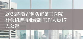 2026内蒙古包头市第三医院社会招聘事业编制工作人员17人公告