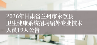 2026年甘肃省兰州市永登县卫生健康系统招聘编外专业技术人员19人公告