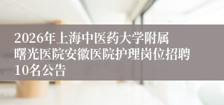 2026年上海中医药大学附属曙光医院安徽医院护理岗位招聘10名公告