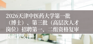 2026天津中医药大学第一批(博士)、第三批(高层次人才岗位)招聘第一、二组资格复审及面试安排
