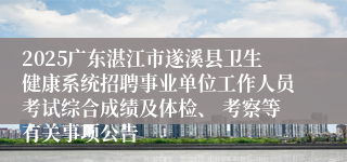 2025广东湛江市遂溪县卫生健康系统招聘事业单位工作人员考试综合成绩及体检、 考察等有关事项公告