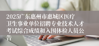 2025广东惠州市惠城区医疗卫生事业单位招聘专业技术人才考试综合成绩和入围体检人员公告