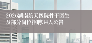 2026湖南航天医院骨干医生及部分岗位招聘34人公告