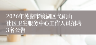 2026年芜湖市镜湖区弋矶山社区卫生服务中心工作人员招聘3名公告