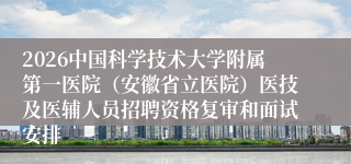 2026中国科学技术大学附属第一医院(安徽省立医院)医技及医辅人员招聘资格复审和面试安排
