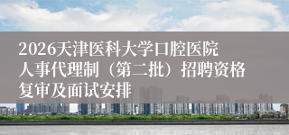 2026天津医科大学口腔医院人事代理制(第二批)招聘资格复审及面试安排