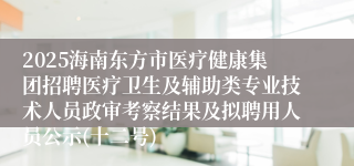 2025海南东方市医疗健康集团招聘医疗卫生及辅助类专业技术人员政审考察结果及拟聘用人员公示(十二号)