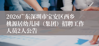 2026广东深圳市宝安区西乡桃源居幼儿园(集团)招聘工作人员2人公告