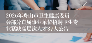 2026年舟山市卫生健康委员会部分直属事业单位招聘卫生专业紧缺高层次人才37人公告