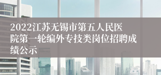 2022江苏无锡市第五人民医院第一轮编外专技类岗位招聘成绩公示