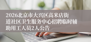 2026北京市大兴区高米店街道社区卫生服务中心招聘临时辅助用工人员2人公告