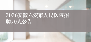 2026安徽六安市人民医院招聘70人公告