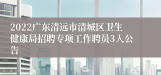 2022广东清远市清城区卫生健康局招聘专项工作聘员3人公告