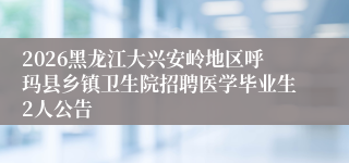 2026黑龙江大兴安岭地区呼玛县乡镇卫生院招聘医学毕业生2人公告