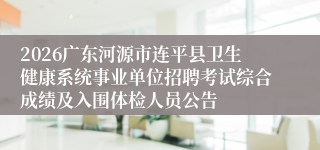 2026广东河源市连平县卫生健康系统事业单位招聘考试综合成绩及入围体检人员公告