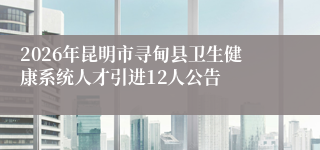 2026年昆明市寻甸县卫生健康系统人才引进12人公告