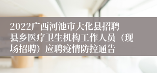 2022广西河池市大化县招聘县乡医疗卫生机构工作人员（现场招聘）应聘疫情防控通告