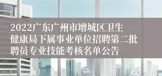 2022广东广州市增城区卫生健康局下属事业单位招聘第二批聘员专业技能考核名单公告