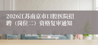 2026江苏南京市口腔医院招聘(岗位二)资格复审通知