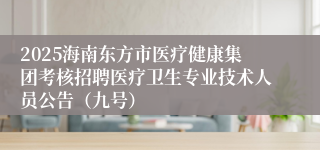 2025海南东方市医疗健康集团考核招聘医疗卫生专业技术人员公告(九号)